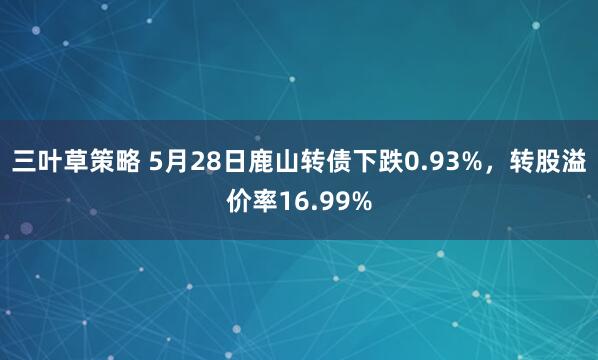 三叶草策略 5月28日鹿山转债下跌0.93%，转股溢价率16.99%