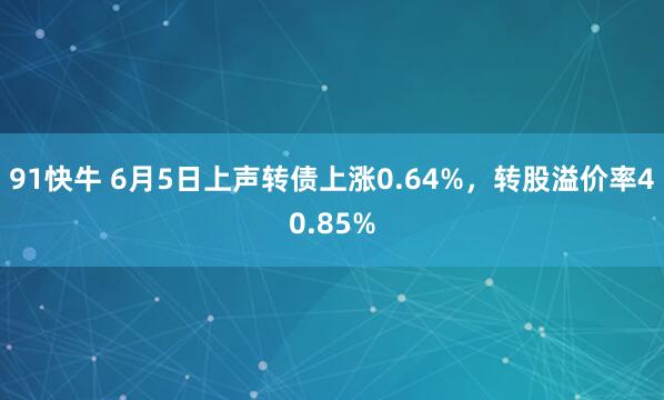 91快牛 6月5日上声转债上涨0.64%，转股溢价率40.85%