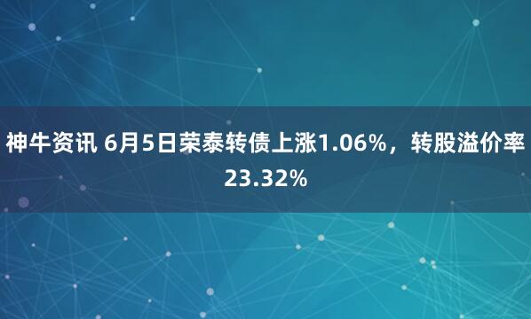 神牛资讯 6月5日荣泰转债上涨1.06%，转股溢价率23.32%
