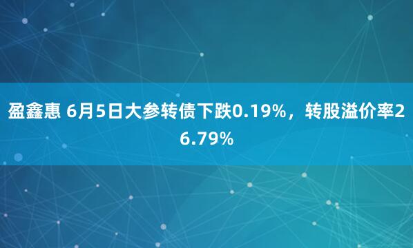 盈鑫惠 6月5日大参转债下跌0.19%，转股溢价率26.79%