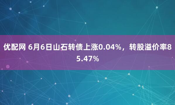 优配网 6月6日山石转债上涨0.04%，转股溢价率85.47%