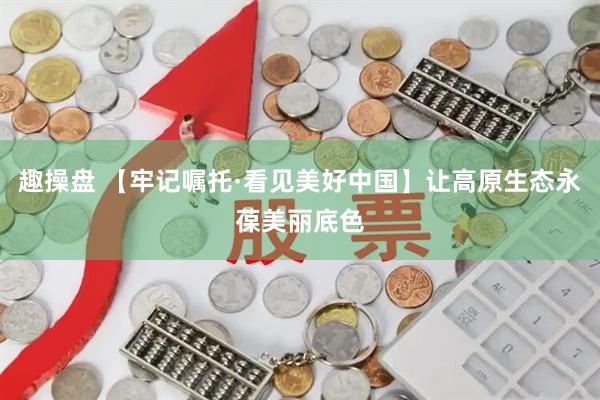 趣操盘 【牢记嘱托·看见美好中国】让高原生态永葆美丽底色