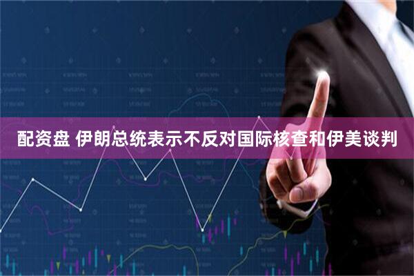 配资盘 伊朗总统表示不反对国际核查和伊美谈判