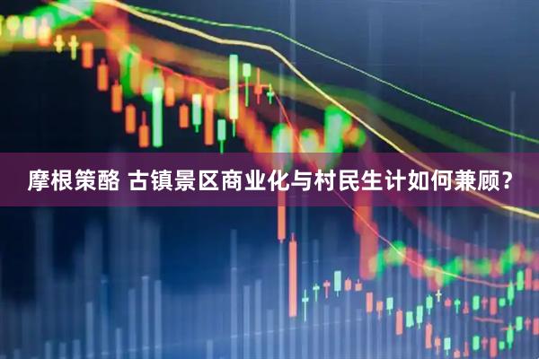 摩根策酪 古镇景区商业化与村民生计如何兼顾？