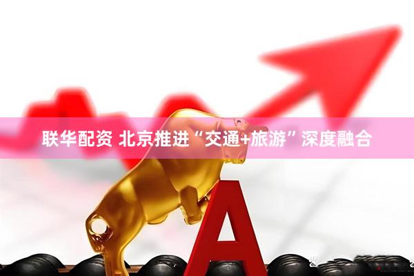 联华配资 北京推进“交通+旅游”深度融合