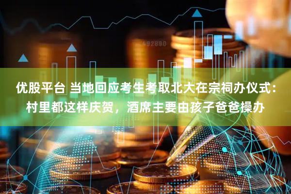 优股平台 当地回应考生考取北大在宗祠办仪式：村里都这样庆贺，酒席主要由孩子爸爸操办