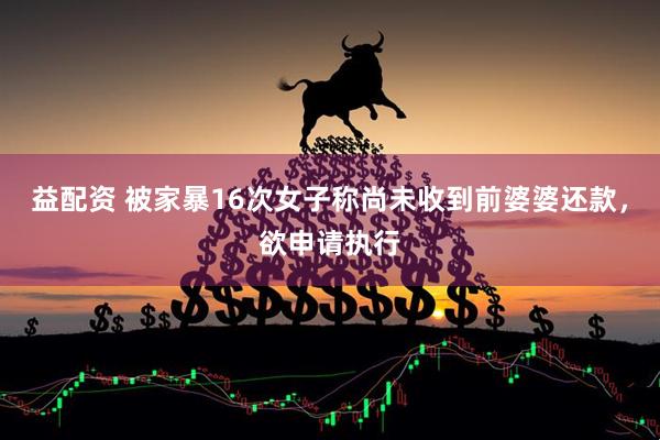 益配资 被家暴16次女子称尚未收到前婆婆还款，欲申请执行