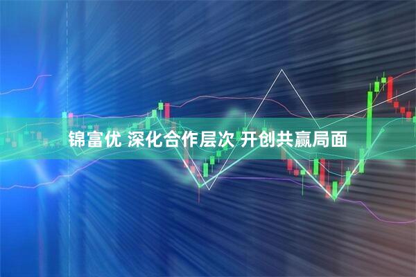 锦富优 深化合作层次 开创共赢局面