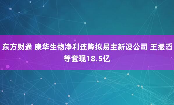 东方财通 康华生物净利连降拟易主新设公司 王振滔等套现18.5亿