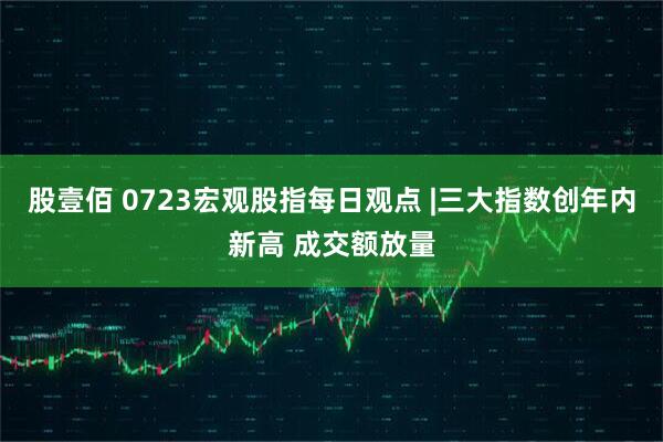 股壹佰 0723宏观股指每日观点 |三大指数创年内新高 成交额放量