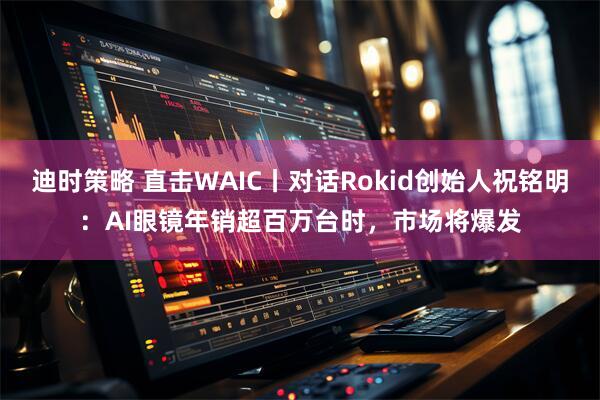 迪时策略 直击WAIC丨对话Rokid创始人祝铭明：AI眼镜年销超百万台时，市场将爆发