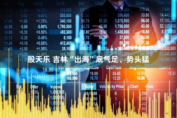 股天乐 吉林“出海”底气足、势头猛