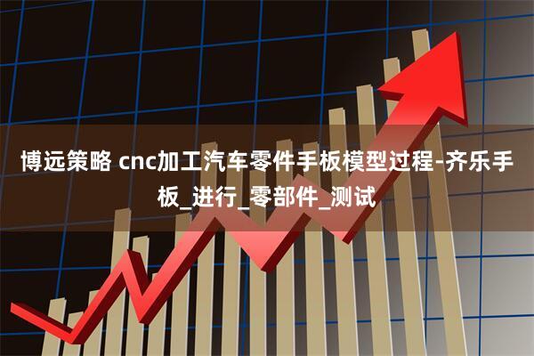 博远策略 cnc加工汽车零件手板模型过程-齐乐手板_进行_零部件_测试