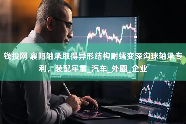 钱投网 襄阳轴承取得异形结构耐蠕变深沟球轴承专利，装配牢靠_汽车_外圈_企业
