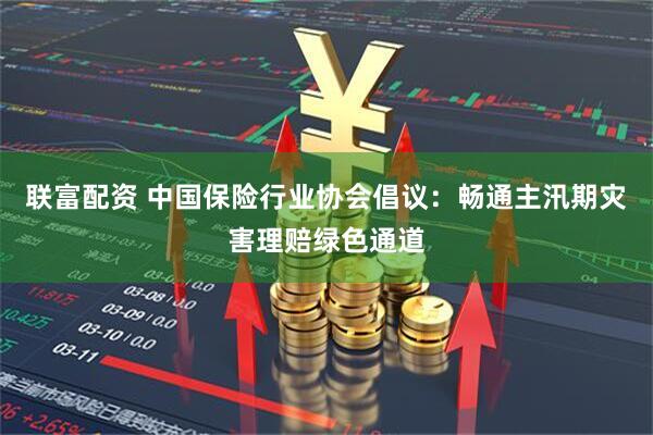 联富配资 中国保险行业协会倡议：畅通主汛期灾害理赔绿色通道