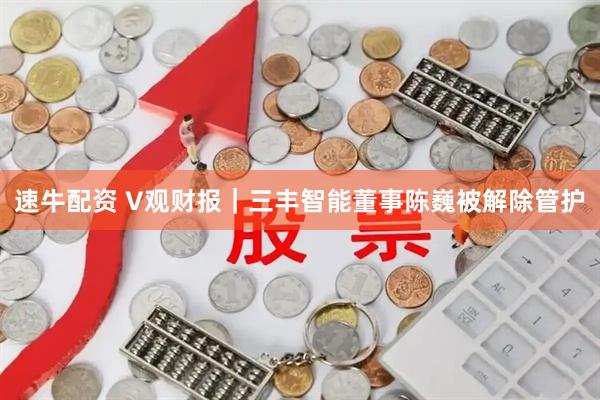 速牛配资 V观财报｜三丰智能董事陈巍被解除管护