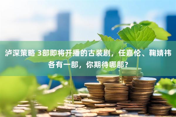 泸深策略 3部即将开播的古装剧，任嘉伦、鞠婧祎各有一部，你期待哪部？