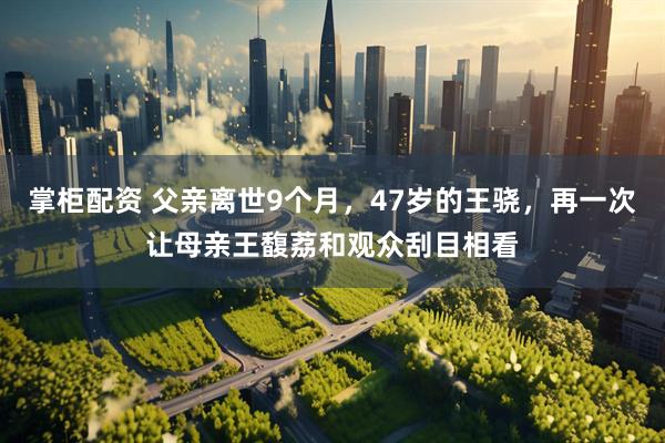 掌柜配资 父亲离世9个月，47岁的王骁，再一次让母亲王馥荔和观众刮目相看