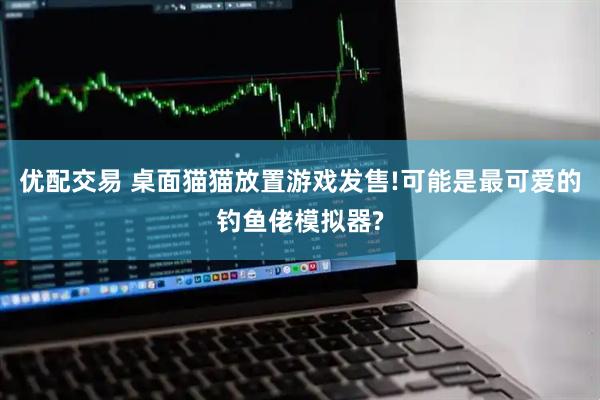 优配交易 桌面猫猫放置游戏发售!可能是最可爱的钓鱼佬模拟器?