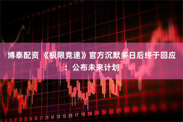 博泰配资 《极限竞速》官方沉默多日后终于回应：公布未来计划