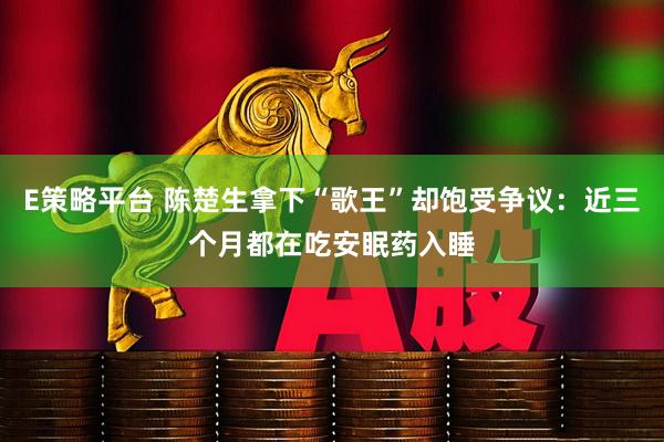 E策略平台 陈楚生拿下“歌王”却饱受争议：近三个月都在吃安眠药入睡