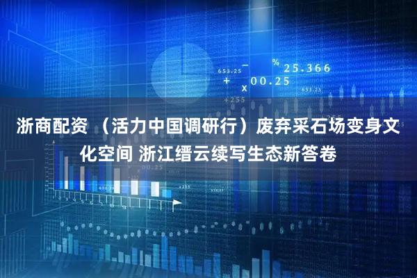 浙商配资 （活力中国调研行）废弃采石场变身文化空间 浙江缙云续写生态新答卷