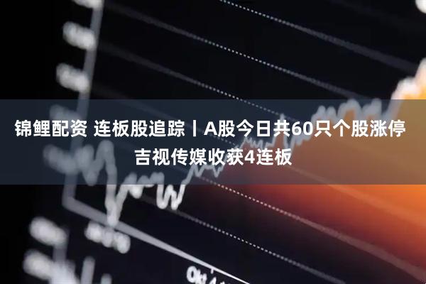 锦鲤配资 连板股追踪丨A股今日共60只个股涨停 吉视传媒收获4连板