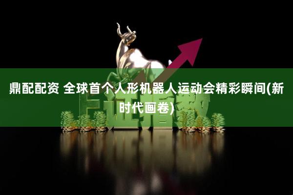 鼎配配资 全球首个人形机器人运动会精彩瞬间(新时代画卷)