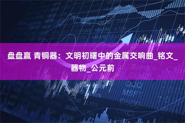盘盘赢 青铜器：文明初曙中的金属交响曲_铭文_器物_公元前