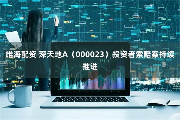 维海配资 深天地A（000023）投资者索赔案持续推进