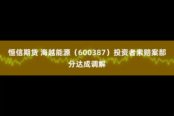 恒信期货 海越能源（600387）投资者索赔案部分达成调解