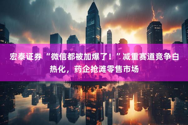 宏泰证券 “微信都被加爆了！”减重赛道竞争白热化，药企抢滩零售市场