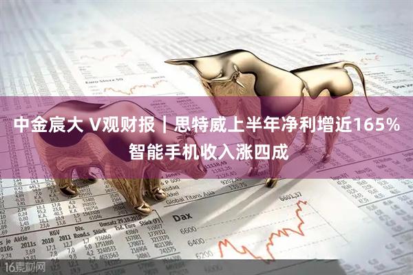 中金宸大 V观财报｜思特威上半年净利增近165% 智能手机收入涨四成