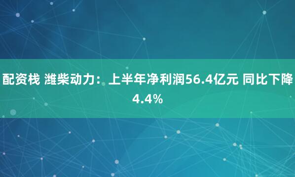 配资栈 潍柴动力：上半年净利润56.4亿元 同比下降4.4%