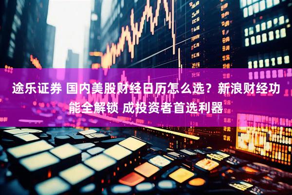 途乐证券 国内美股财经日历怎么选？新浪财经功能全解锁 成投资者首选利器