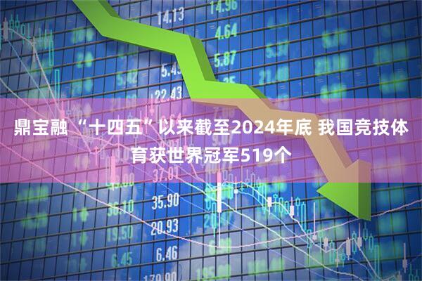 鼎宝融 “十四五”以来截至2024年底 我国竞技体育获世界冠军519个