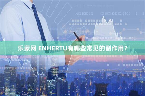 乐蒙网 ENHERTU有哪些常见的副作用？