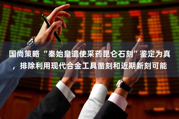 国尚策略 “秦始皇遣使采药昆仑石刻”鉴定为真，排除利用现代合金工具凿刻和近期新刻可能