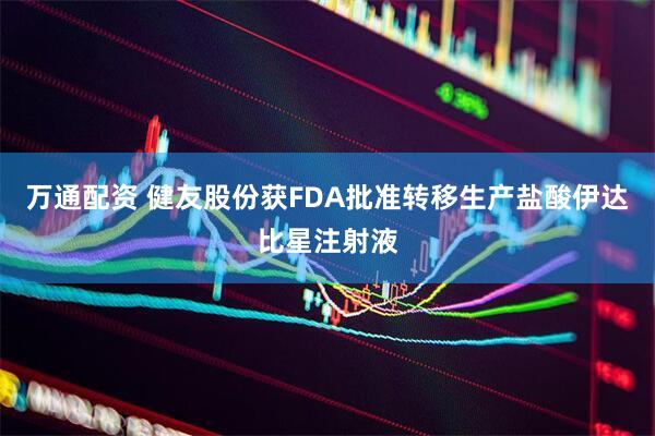 万通配资 健友股份获FDA批准转移生产盐酸伊达比星注射液